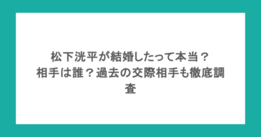 松下洸平が結婚したって本当?相手は誰?過去の交際相手も徹底調査