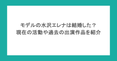 モデルの水沢エレナは結婚した？ 現在の活動や過去の出演作品を紹介！