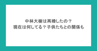 中林大樹は再婚したの?現在は何してる?子供たちとの関係も調査!